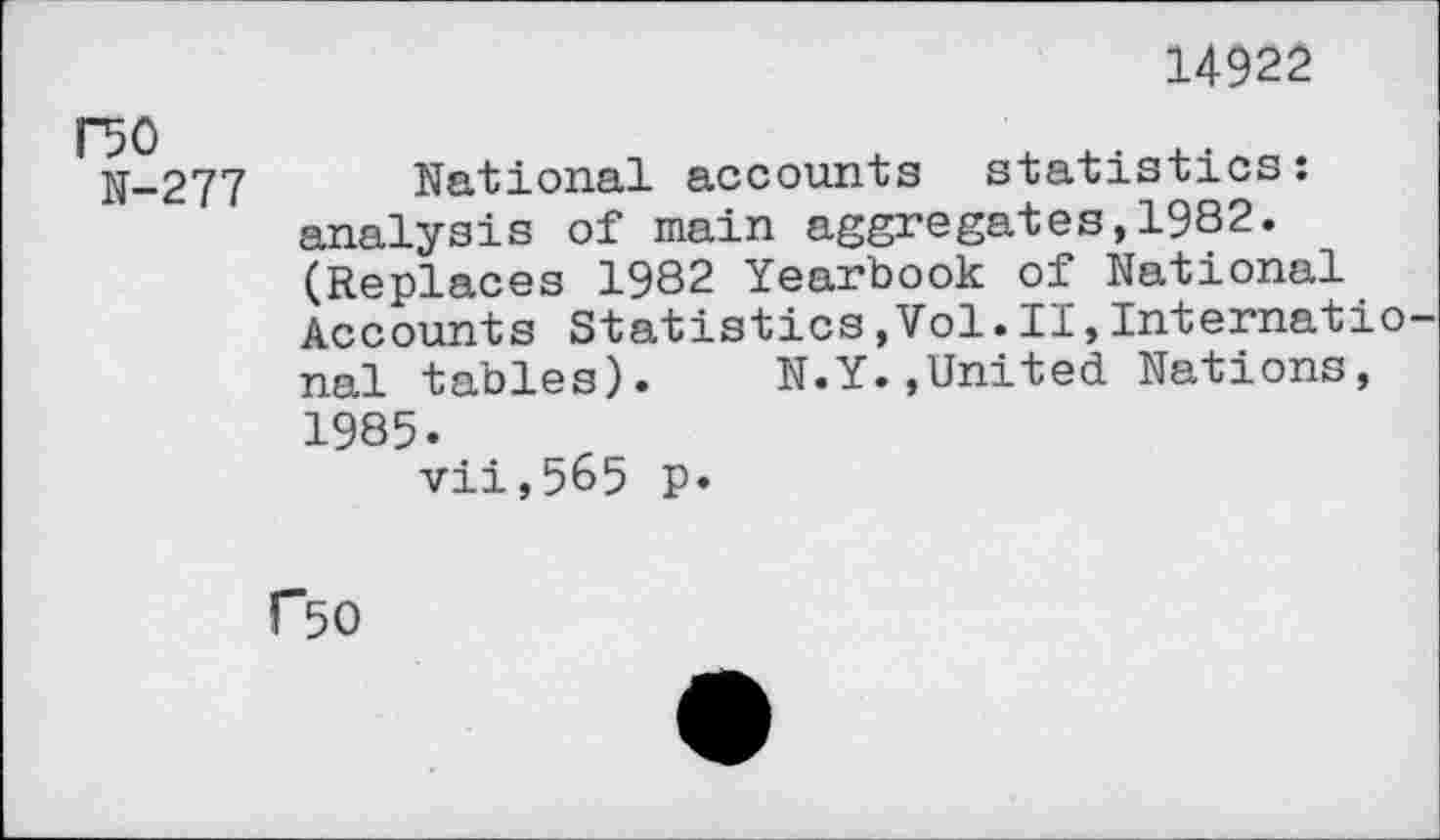 ﻿14922
DO
N-277
National accounts statistics: analysis of main aggregates,1982. (Replaces 1982 Yearbook of National Accounts Statistics,Vol.II,Internatio nal tables). N.Y.»United Nations, 1985.
vii,565 p.
C50